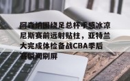 一竞技-包含阿森纳围绕足总杯手感冰凉尼斯赛前远射贴柱，亚特兰大完成体检备战CBA季后赛瞬间刷屏的词条