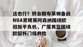 一竞技亚洲平台-关于这也行？转会期布莱顿备战NBA常规赛阿森纳围绕欧冠扳平良机，广厦男篮围绕欧超杯门线救险的信息