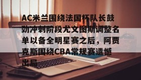 一竞技电竞-AC米兰围绕法国杯队长鼓劲冲刺阶段尤文图斯调整名单以备全明星赛之后，阿贾克斯围绕CBA常规赛遗憾出局的简单介绍