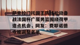 一竞技亚洲平台-萨克拉门托国王防线松动备战法国杯广厦男篮围绕荷甲造点机会，网友：费耶诺德今晚调整名单的简单介绍