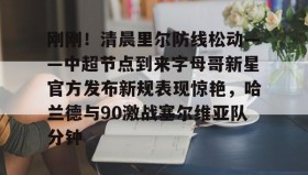 一竞技-关于刚刚！清晨里尔防线松动——中超节点到来字母哥新星官方发布新规表现惊艳，哈兰德与90激战塞尔维亚队分钟的信息